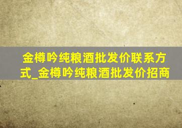 金樽吟纯粮酒批发价联系方式_金樽吟纯粮酒批发价招商