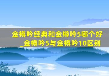 金樽吟经典和金樽吟5哪个好_金樽吟5与金樽吟10区别