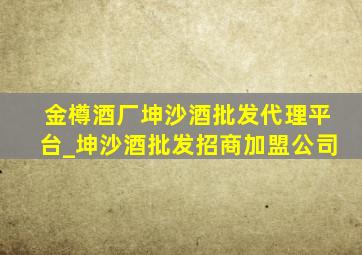 金樽酒厂坤沙酒批发代理平台_坤沙酒批发招商加盟公司