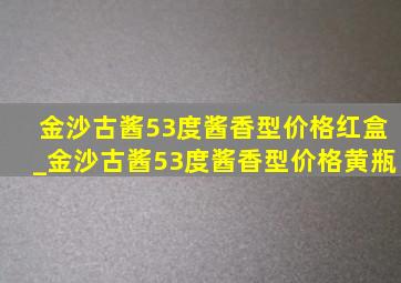 金沙古酱53度酱香型价格红盒_金沙古酱53度酱香型价格黄瓶