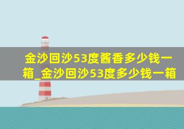 金沙回沙53度酱香多少钱一箱_金沙回沙53度多少钱一箱