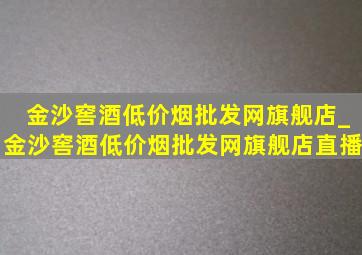 金沙窖酒(低价烟批发网)旗舰店_金沙窖酒(低价烟批发网)旗舰店直播