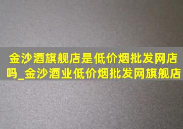 金沙酒旗舰店是(低价烟批发网)店吗_金沙酒业(低价烟批发网)旗舰店