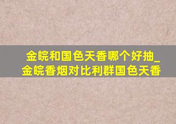 金皖和国色天香哪个好抽_金皖香烟对比利群国色天香