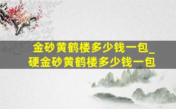 金砂黄鹤楼多少钱一包_硬金砂黄鹤楼多少钱一包