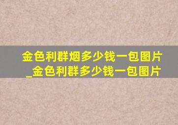 金色利群烟多少钱一包图片_金色利群多少钱一包图片