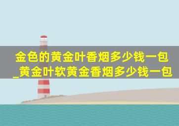 金色的黄金叶香烟多少钱一包_黄金叶软黄金香烟多少钱一包