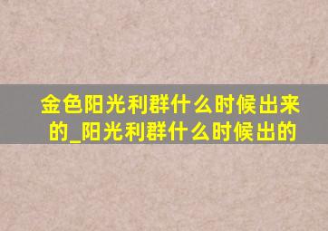 金色阳光利群什么时候出来的_阳光利群什么时候出的