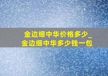 金边细中华价格多少_金边细中华多少钱一包