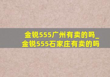 金锐555广州有卖的吗_金锐555石家庄有卖的吗