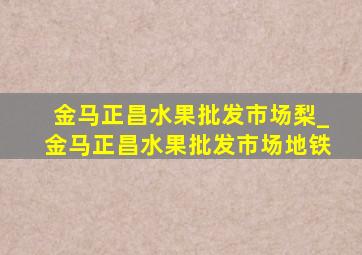 金马正昌水果批发市场梨_金马正昌水果批发市场地铁