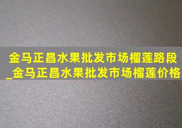 金马正昌水果批发市场榴莲路段_金马正昌水果批发市场榴莲价格