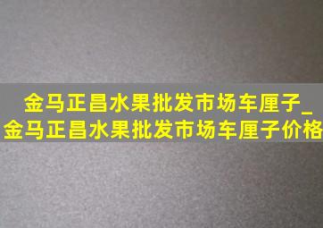 金马正昌水果批发市场车厘子_金马正昌水果批发市场车厘子价格