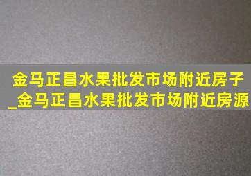 金马正昌水果批发市场附近房子_金马正昌水果批发市场附近房源