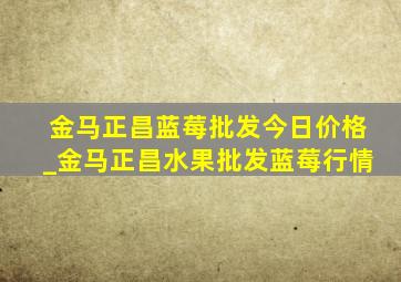 金马正昌蓝莓批发今日价格_金马正昌水果批发蓝莓行情