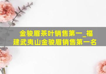 金骏眉茶叶销售第一_福建武夷山金骏眉销售第一名