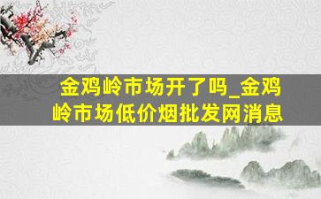 金鸡岭市场开了吗_金鸡岭市场(低价烟批发网)消息