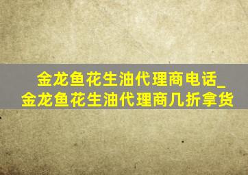 金龙鱼花生油代理商电话_金龙鱼花生油代理商几折拿货