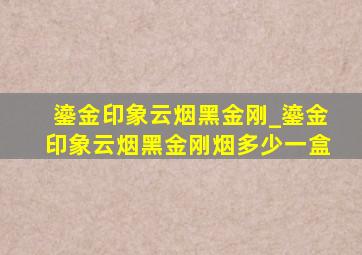 鎏金印象云烟黑金刚_鎏金印象云烟黑金刚烟多少一盒