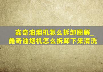 鑫奇油烟机怎么拆卸图解_鑫奇油烟机怎么拆卸下来清洗