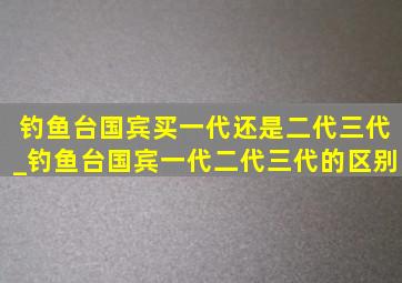 钓鱼台国宾买一代还是二代三代_钓鱼台国宾一代二代三代的区别