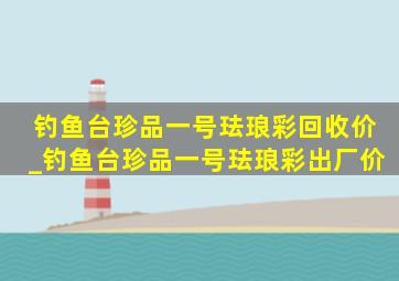 钓鱼台珍品一号珐琅彩回收价_钓鱼台珍品一号珐琅彩出厂价