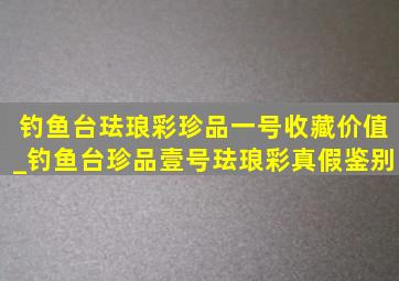 钓鱼台珐琅彩珍品一号收藏价值_钓鱼台珍品壹号珐琅彩真假鉴别