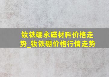 钕铁硼永磁材料价格走势_钕铁硼价格行情走势