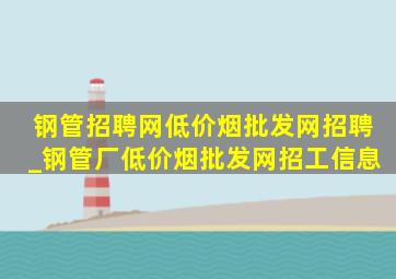 钢管招聘网(低价烟批发网)招聘_钢管厂(低价烟批发网)招工信息