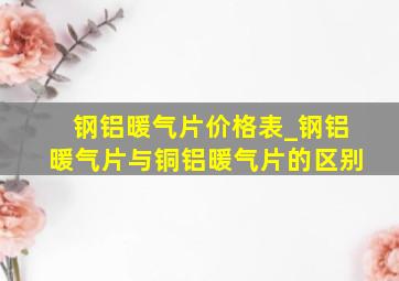 钢铝暖气片价格表_钢铝暖气片与铜铝暖气片的区别