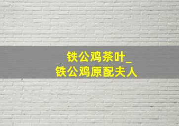 铁公鸡茶叶_铁公鸡原配夫人