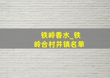 铁岭香水_铁岭合村并镇名单