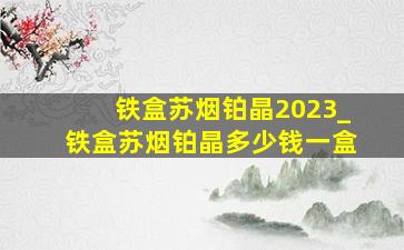 铁盒苏烟铂晶2023_铁盒苏烟铂晶多少钱一盒