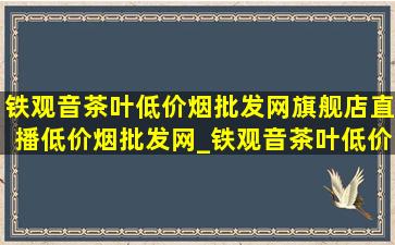 铁观音茶叶(低价烟批发网)旗舰店直播(低价烟批发网)_铁观音茶叶(低价烟批发网)旗舰店直播