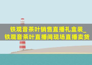 铁观音茶叶销售直播礼盒装_铁观音茶叶直播间现场直播卖货