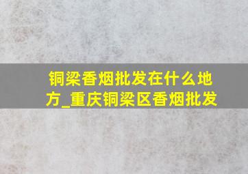 铜梁香烟批发在什么地方_重庆铜梁区香烟批发