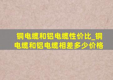 铜电缆和铝电缆性价比_铜电缆和铝电缆相差多少价格