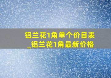 铝兰花1角单个价目表_铝兰花1角最新价格