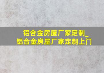 铝合金房屋厂家定制_铝合金房屋厂家定制上门