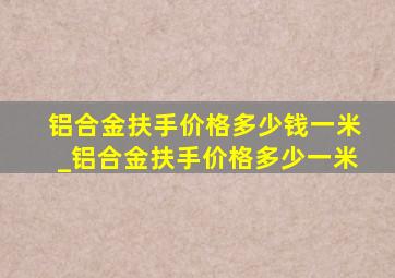 铝合金扶手价格多少钱一米_铝合金扶手价格多少一米