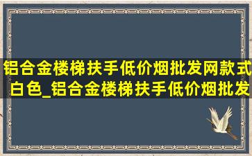 铝合金楼梯扶手(低价烟批发网)款式白色_铝合金楼梯扶手(低价烟批发网)款式价格表