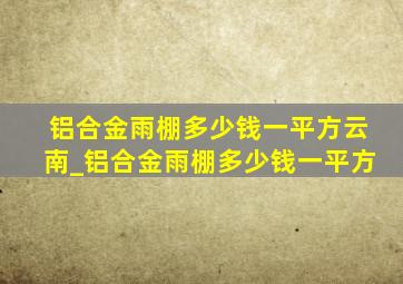 铝合金雨棚多少钱一平方云南_铝合金雨棚多少钱一平方