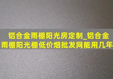 铝合金雨棚阳光房定制_铝合金雨棚阳光棚(低价烟批发网)能用几年