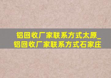 铝回收厂家联系方式太原_铝回收厂家联系方式石家庄