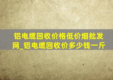 铝电缆回收价格(低价烟批发网)_铝电缆回收价多少钱一斤