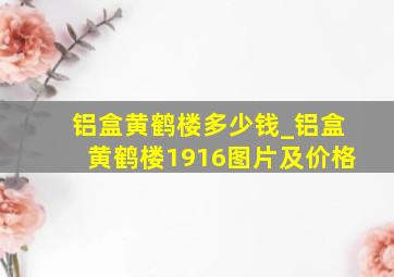 铝盒黄鹤楼多少钱_铝盒黄鹤楼1916图片及价格