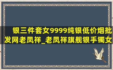 银三件套女9999纯银(低价烟批发网)老凤祥_老凤祥旗舰银手镯女9999纯银(低价烟批发网)