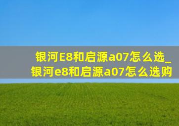 银河E8和启源a07怎么选_银河e8和启源a07怎么选购