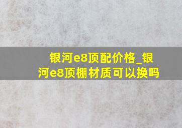 银河e8顶配价格_银河e8顶棚材质可以换吗