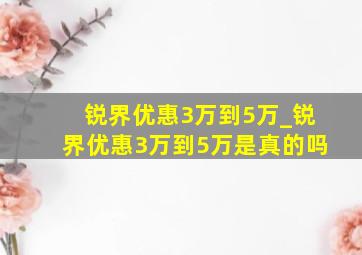 锐界优惠3万到5万_锐界优惠3万到5万是真的吗